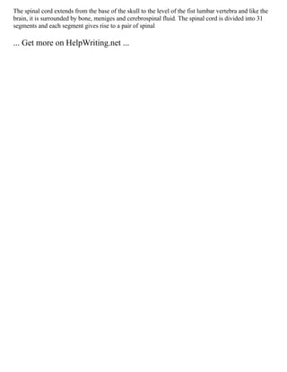 The spinal cord extends from the base of the skull to the level of the fist lumbar vertebra and like the
brain, it is surrounded by bone, meniges and cerebrospinal fluid. The spinal cord is divided into 31
segments and each segment gives rise to a pair of spinal
... Get more on HelpWriting.net ...
 