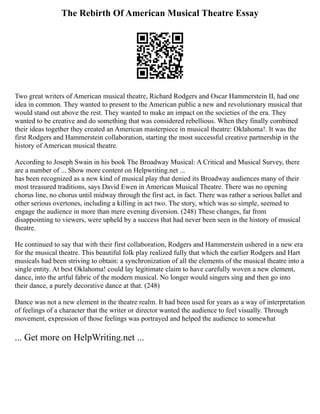 The Rebirth Of American Musical Theatre Essay
Two great writers of American musical theatre, Richard Rodgers and Oscar Hammerstein II, had one
idea in common. They wanted to present to the American public a new and revolutionary musical that
would stand out above the rest. They wanted to make an impact on the societies of the era. They
wanted to be creative and do something that was considered rebellious. When they finally combined
their ideas together they created an American masterpiece in musical theatre: Oklahoma!. It was the
first Rodgers and Hammerstein collaboration, starting the most successful creative partnership in the
history of American musical theatre.
According to Joseph Swain in his book The Broadway Musical: A Critical and Musical Survey, there
are a number of ... Show more content on Helpwriting.net ...
has been recognized as a new kind of musical play that denied its Broadway audiences many of their
most treasured traditions, says David Ewen in American Musical Theatre. There was no opening
chorus line, no chorus until midway through the first act, in fact. There was rather a serious ballet and
other serious overtones, including a killing in act two. The story, which was so simple, seemed to
engage the audience in more than mere evening diversion. (248) These changes, far from
disappointing to viewers, were upheld by a success that had never been seen in the history of musical
theatre.
He continued to say that with their first collaboration, Rodgers and Hammerstein ushered in a new era
for the musical theatre. This beautiful folk play realized fully that which the earlier Rodgers and Hart
musicals had been striving to obtain: a synchronization of all the elements of the musical theatre into a
single entity. At best Oklahoma! could lay legitimate claim to have carefully woven a new element,
dance, into the artful fabric of the modern musical. No longer would singers sing and then go into
their dance, a purely decorative dance at that. (248)
Dance was not a new element in the theatre realm. It had been used for years as a way of interpretation
of feelings of a character that the writer or director wanted the audience to feel visually. Through
movement, expression of those feelings was portrayed and helped the audience to somewhat
... Get more on HelpWriting.net ...
 
