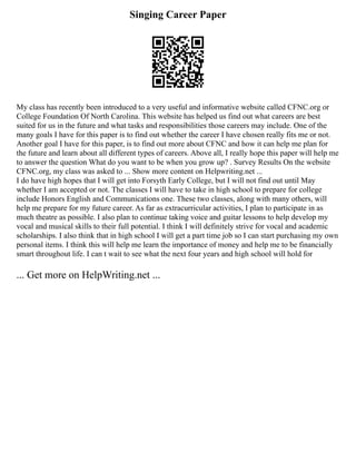 Singing Career Paper
My class has recently been introduced to a very useful and informative website called CFNC.org or
College Foundation Of North Carolina. This website has helped us find out what careers are best
suited for us in the future and what tasks and responsibilities those careers may include. One of the
many goals I have for this paper is to find out whether the career I have chosen really fits me or not.
Another goal I have for this paper, is to find out more about CFNC and how it can help me plan for
the future and learn about all different types of careers. Above all, I really hope this paper will help me
to answer the question What do you want to be when you grow up? . Survey Results On the website
CFNC.org, my class was asked to ... Show more content on Helpwriting.net ...
I do have high hopes that I will get into Forsyth Early College, but I will not find out until May
whether I am accepted or not. The classes I will have to take in high school to prepare for college
include Honors English and Communications one. These two classes, along with many others, will
help me prepare for my future career. As far as extracurricular activities, I plan to participate in as
much theatre as possible. I also plan to continue taking voice and guitar lessons to help develop my
vocal and musical skills to their full potential. I think I will definitely strive for vocal and academic
scholarships. I also think that in high school I will get a part time job so I can start purchasing my own
personal items. I think this will help me learn the importance of money and help me to be financially
smart throughout life. I can t wait to see what the next four years and high school will hold for
... Get more on HelpWriting.net ...
 