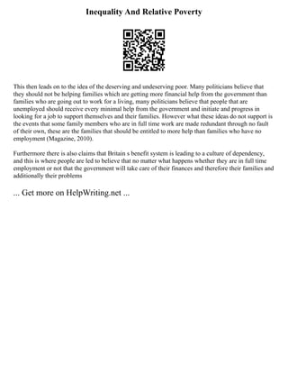 Inequality And Relative Poverty
This then leads on to the idea of the deserving and undeserving poor. Many politicians believe that
they should not be helping families which are getting more financial help from the government than
families who are going out to work for a living, many politicians believe that people that are
unemployed should receive every minimal help from the government and initiate and progress in
looking for a job to support themselves and their families. However what these ideas do not support is
the events that some family members who are in full time work are made redundant through no fault
of their own, these are the families that should be entitled to more help than families who have no
employment (Magazine, 2010).
Furthermore there is also claims that Britain s benefit system is leading to a culture of dependency,
and this is where people are led to believe that no matter what happens whether they are in full time
employment or not that the government will take care of their finances and therefore their families and
additionally their problems
... Get more on HelpWriting.net ...
 