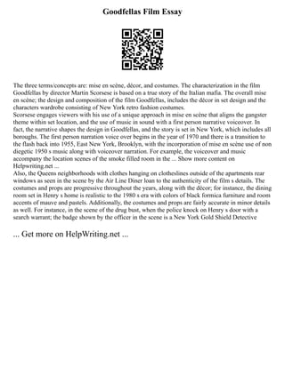 Goodfellas Film Essay
The three terms/concepts are: mise en scène, décor, and costumes. The characterization in the film
Goodfellas by director Martin Scorsese is based on a true story of the Italian mafia. The overall mise
en scène; the design and composition of the film Goodfellas, includes the décor in set design and the
characters wardrobe consisting of New York retro fashion costumes.
Scorsese engages viewers with his use of a unique approach in mise en scène that aligns the gangster
theme within set location, and the use of music in sound with a first person narrative voiceover. In
fact, the narrative shapes the design in Goodfellas, and the story is set in New York, which includes all
boroughs. The first person narration voice over begins in the year of 1970 and there is a transition to
the flash back into 1955, East New York, Brooklyn, with the incorporation of mise en scène use of non
diegetic 1950 s music along with voiceover narration. For example, the voiceover and music
accompany the location scenes of the smoke filled room in the ... Show more content on
Helpwriting.net ...
Also, the Queens neighborhoods with clothes hanging on clotheslines outside of the apartments rear
windows as seen in the scene by the Air Line Diner loan to the authenticity of the film s details. The
costumes and props are progressive throughout the years, along with the décor; for instance, the dining
room set in Henry s home is realistic to the 1980 s era with colors of black formica furniture and room
accents of mauve and pastels. Additionally, the costumes and props are fairly accurate in minor details
as well. For instance, in the scene of the drug bust, when the police knock on Henry s door with a
search warrant; the badge shown by the officer in the scene is a New York Gold Shield Detective
... Get more on HelpWriting.net ...
 