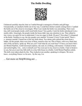 The Dollie Dwelling
I balanced carefully atop the chair as I rattled through a menagerie of bottles and gift bags.
Unexpectedly, as I pushed a bottle out of my way, I could hear distinct sounds coming from it. I pulled
the bottle out of the closet to investigate. What I saw inside the bottle was astounding. There were
tiny, doll sized people inside a doll sized bottle house! Very gently, I took the bottle and placed it on a
nearby table. Amazingly, the people inside the house didn t pay any attention to me. They talked in
tiny voices, too quiet for me to understand. I was too eager to think. Hi guys!! Nice place! I whispered
at the bottle. Needless to say, the tiny people were startled. Vivienne! Coxey! Come quick! There s
a...monster outside! I heard one of the tiny dolls shout. Two dainty girls entered the room from a
ladder. All the people, there were four of them, turned to face me. One of them, with wavy black hair
and a frilly red dress, spoke up. Who are you?! And what do you want here? I ll have you know that I
am Mistral Papillon, world renowned explorer, she said, in a striking, cold manner. I looked at them
and smiled lightly. Um... sorry to disturb you? You were just in my closet in a bottle. I hate to break it
to you, but you re just tiny little dolls in a tiny little house in a bottle, I told Mistral Papillon calmly.
The dolls were taken aback by this. They looked at one another, speaking in whispers. We never
knew...everything I know is a lie now... by the way, I m
... Get more on HelpWriting.net ...
 
