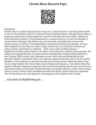 Chronic Illness Research Paper
Introduction
Chronic illness is a disease that persists for a long time. A chronic disease is one lasting three months
or more, by the definition of the U.S. National Center for Health Statistics. Although Chronic Illness is
dangerous, people often overlook depression, and a lot of time they run close together. Depression
(major depressive disorder or clinical depression) is a common however a severe mood disorder. It
causes extreme indications that influence how you feel, think, and handle daily exercises like;
sleeping, eating, or working. To be diagnosed by a psychiatrist with depression disorder, one must
show symptoms for more than two weeks. College students face a lot, especially freshman year
college students, transitioning to a different ... Show more content on Helpwriting.net ...
Depression can affect college students in all aspects of life; physically, mentally, and emotionally. The
students who reported that they were depressed also stated that they considered their health fair or
poor (Lindsey 2009). In their cases, depression not only affects them psychologically but also
physically. Students with chronic illness who experience depression become more at risk for suicidal
thoughts, or their condition to worsen because they are extremely stressed. Depression plays a huge
role in college students with chronic illness such as bipolar mood diseases, or any chronic illness that
requires medication. Depression sometimes alters your decision making and can cause one to be not as
concerned with their overall health. Disrupted decisions can produce episodes, or their current chronic
illness to worsen. Chronic illness and depression affect one another, despite which one is presented
first. Chronic disease can cause depression when depression like symptoms aren t already
... Get more on HelpWriting.net ...
 
