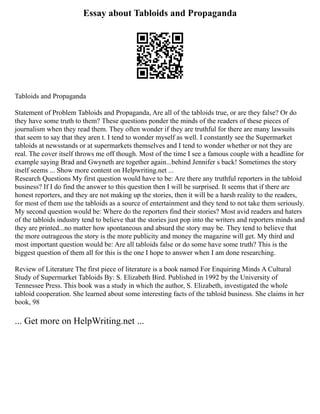 Essay about Tabloids and Propaganda
Tabloids and Propaganda
Statement of Problem Tabloids and Propaganda, Are all of the tabloids true, or are they false? Or do
they have some truth to them? These questions ponder the minds of the readers of these pieces of
journalism when they read them. They often wonder if they are truthful for there are many lawsuits
that seem to say that they aren t. I tend to wonder myself as well. I constantly see the Supermarket
tabloids at newsstands or at supermarkets themselves and I tend to wonder whether or not they are
real. The cover itself throws me off though. Most of the time I see a famous couple with a headline for
example saying Brad and Gwyneth are together again...behind Jennifer s back! Sometimes the story
itself seems ... Show more content on Helpwriting.net ...
Research Questions My first question would have to be: Are there any truthful reporters in the tabloid
business? If I do find the answer to this question then I will be surprised. It seems that if there are
honest reporters, and they are not making up the stories, then it will be a harsh reality to the readers,
for most of them use the tabloids as a source of entertainment and they tend to not take them seriously.
My second question would be: Where do the reporters find their stories? Most avid readers and haters
of the tabloids industry tend to believe that the stories just pop into the writers and reporters minds and
they are printed...no matter how spontaneous and absurd the story may be. They tend to believe that
the more outrageous the story is the more publicity and money the magazine will get. My third and
most important question would be: Are all tabloids false or do some have some truth? This is the
biggest question of them all for this is the one I hope to answer when I am done researching.
Review of Literature The first piece of literature is a book named For Enquiring Minds A Cultural
Study of Supermarket Tabloids By: S. Elizabeth Bird. Published in 1992 by the University of
Tennessee Press. This book was a study in which the author, S. Elizabeth, investigated the whole
tabloid cooperation. She learned about some interesting facts of the tabloid business. She claims in her
book, 98
... Get more on HelpWriting.net ...
 