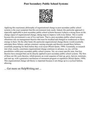 Post Secondary Public School Systems
Applying this reactionary philosophy of organizational change to post secondary public school
systems is the exact jumpstart that this environment truly needs. Indeed, this particular approach is
especially applicable to post secondary public school systems because it places a strong focus on the
change aspect of organizational change, taking steps to improve with every failure. This is useful
because this environment is one of live and learn. That is, post secondary public school systems
oftentimes rely on management theories that must be tweaked and changed as weaknesses or flaws
emerge in them. On the other hand, this particular organizational change theory would essentially
anticipate these failures, and pre construct varying concepts and theories around these failures,
essentially preparing for them before they even occur (Weick Quinn, 1999). Essentially, as research
into what, exactly, constitutes organizational change continues to advance, so, too, will the
possibilities within post secondary public school systems. Yet, on a more specific note, four key
theories have emerged that can be directly applied to post secondary public school systems. The first
of these are life cycle theories, which possess an event sequence of start up, grow, harvest, terminate,
and start up, with a generative mechanism of immanent program or regulation (Weick Quinn, 1999).
This organizational change sub theory is important because it sets things up in a cyclical fashion,
allowing
... Get more on HelpWriting.net ...
 