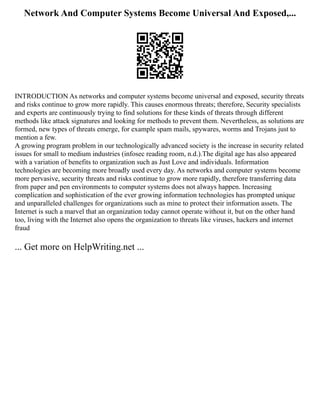 Network And Computer Systems Become Universal And Exposed,...
INTRODUCTION As networks and computer systems become universal and exposed, security threats
and risks continue to grow more rapidly. This causes enormous threats; therefore, Security specialists
and experts are continuously trying to find solutions for these kinds of threats through different
methods like attack signatures and looking for methods to prevent them. Nevertheless, as solutions are
formed, new types of threats emerge, for example spam mails, spywares, worms and Trojans just to
mention a few.
A growing program problem in our technologically advanced society is the increase in security related
issues for small to medium industries (infosec reading room, n.d.).The digital age has also appeared
with a variation of benefits to organization such as Just Love and individuals. Information
technologies are becoming more broadly used every day. As networks and computer systems become
more pervasive, security threats and risks continue to grow more rapidly, therefore transferring data
from paper and pen environments to computer systems does not always happen. Increasing
complication and sophistication of the ever growing information technologies has prompted unique
and unparalleled challenges for organizations such as mine to protect their information assets. The
Internet is such a marvel that an organization today cannot operate without it, but on the other hand
too, living with the Internet also opens the organization to threats like viruses, hackers and internet
fraud
... Get more on HelpWriting.net ...
 