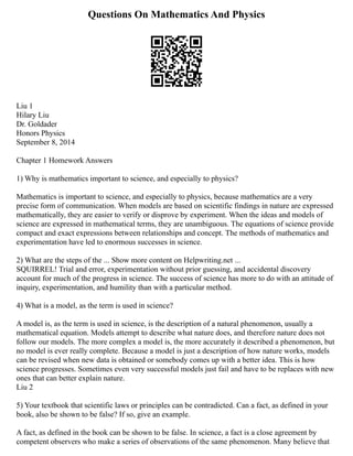 Questions On Mathematics And Physics
Liu 1
Hilary Liu
Dr. Goldader
Honors Physics
September 8, 2014
Chapter 1 Homework Answers
1) Why is mathematics important to science, and especially to physics?
Mathematics is important to science, and especially to physics, because mathematics are a very
precise form of communication. When models are based on scientific findings in nature are expressed
mathematically, they are easier to verify or disprove by experiment. When the ideas and models of
science are expressed in mathematical terms, they are unambiguous. The equations of science provide
compact and exact expressions between relationships and concept. The methods of mathematics and
experimentation have led to enormous successes in science.
2) What are the steps of the ... Show more content on Helpwriting.net ...
SQUIRREL! Trial and error, experimentation without prior guessing, and accidental discovery
account for much of the progress in science. The success of science has more to do with an attitude of
inquiry, experimentation, and humility than with a particular method.
4) What is a model, as the term is used in science?
A model is, as the term is used in science, is the description of a natural phenomenon, usually a
mathematical equation. Models attempt to describe what nature does, and therefore nature does not
follow our models. The more complex a model is, the more accurately it described a phenomenon, but
no model is ever really complete. Because a model is just a description of how nature works, models
can be revised when new data is obtained or somebody comes up with a better idea. This is how
science progresses. Sometimes even very successful models just fail and have to be replaces with new
ones that can better explain nature.
Liu 2
5) Your textbook that scientific laws or principles can be contradicted. Can a fact, as defined in your
book, also be shown to be false? If so, give an example.
A fact, as defined in the book can be shown to be false. In science, a fact is a close agreement by
competent observers who make a series of observations of the same phenomenon. Many believe that
 