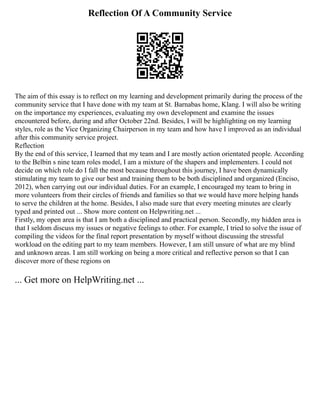 Reflection Of A Community Service
The aim of this essay is to reflect on my learning and development primarily during the process of the
community service that I have done with my team at St. Barnabas home, Klang. I will also be writing
on the importance my experiences, evaluating my own development and examine the issues
encountered before, during and after October 22nd. Besides, I will be highlighting on my learning
styles, role as the Vice Organizing Chairperson in my team and how have I improved as an individual
after this community service project.
Reflection
By the end of this service, I learned that my team and I are mostly action orientated people. According
to the Belbin s nine team roles model, I am a mixture of the shapers and implementers. I could not
decide on which role do I fall the most because throughout this journey, I have been dynamically
stimulating my team to give our best and training them to be both disciplined and organized (Enciso,
2012), when carrying out our individual duties. For an example, I encouraged my team to bring in
more volunteers from their circles of friends and families so that we would have more helping hands
to serve the children at the home. Besides, I also made sure that every meeting minutes are clearly
typed and printed out ... Show more content on Helpwriting.net ...
Firstly, my open area is that I am both a disciplined and practical person. Secondly, my hidden area is
that I seldom discuss my issues or negative feelings to other. For example, I tried to solve the issue of
compiling the videos for the final report presentation by myself without discussing the stressful
workload on the editing part to my team members. However, I am still unsure of what are my blind
and unknown areas. I am still working on being a more critical and reflective person so that I can
discover more of these regions on
... Get more on HelpWriting.net ...
 