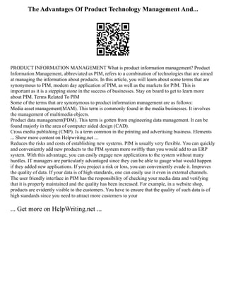 The Advantages Of Product Technology Management And...
PRODUCT INFORMATION MANAGEMENT What is product information management? Product
Information Management, abbreviated as PIM, refers to a combination of technologies that are aimed
at managing the information about products. In this article, you will learn about some terms that are
synonymous to PIM, modern day application of PIM, as well as the markets for PIM. This is
important as it is a stepping stone in the success of businesses. Stay on board to get to learn more
about PIM. Terms Related To PIM
Some of the terms that are synonymous to product information management are as follows:
Media asset management(MAM). This term is commonly found in the media businesses. It involves
the management of multimedia objects.
Product data management(PDM). This term is gotten from engineering data management. It can be
found majorly in the area of computer aided design (CAD).
Cross media publishing (CMP). Is a term common in the printing and advertising business. Elements
... Show more content on Helpwriting.net ...
Reduces the risks and costs of establishing new systems. PIM is usually very flexible. You can quickly
and conveniently add new products to the PIM system more swiftly than you would add to an ERP
system. With this advantage, you can easily engage new applications to the system without many
hurdles. IT managers are particularly advantaged since they can be able to gauge what would happen
if they added new applications. If you project a risk or loss, you can conveniently evade it. Improves
the quality of data. If your data is of high standards, one can easily use it even in external channels.
The user friendly interface in PIM has the responsibility of checking your media data and verifying
that it is properly maintained and the quality has been increased. For example, in a website shop,
products are evidently visible to the customers. You have to ensure that the quality of such data is of
high standards since you need to attract more customers to your
... Get more on HelpWriting.net ...
 