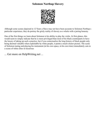 Solomon Northup Slavery
Although some scenes depicted in 12 Years a Slave may not have been accurate to Solomon Northup s
particular experience, they do portray the grisly reality of slavery as a whole with a jarring honesty.
One of the first things we learn about Solomon is his ability to play the violin. At first glance, this
would seem to simply indicate that he is more privileged than most of his black counterparts to have
the luxury of taking up such a practice, but if you contextualize the long history of black people only
being deemed valuable when exploitable by white people, it paints a much clearer picture. The scene
of Solomon tuning and playing his instrument (in his own space, in his own time) immediately cuts to
a scene of white elites in luxurious
... Get more on HelpWriting.net ...
 