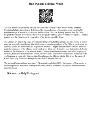 Han Dynasty Classical Music
The Han period was called the classical time of China because of their music, poetry, and their
Confucian beliefs. According to definitions. Net classical means of or relating to the most highly
developed stage of an earlier civilization and its culture. The Han dynasty was this time for China.
People today are still proud to call themselves the people of Han . (New world Encyclopedia) The Han
dynasty was the Eastern world s equivalent of the Western world s Rome.
The Chinese are one of the oldest civilizations in the world, but they are also the first people in history
to create an actual musical scale. One of the main organizing principles of the Chinese music scale are
centered around the minor third and major sixth intervals. The preference for those specific intervals
mask the semitones of the Chinese scale which gives it that very distinctive tone that is often difficult
to discern for those of us in the western world. Chinese musical compositions also utilize a system of
intervals, built upon both thirds and fourths. (NatGeo.com) Therefore we can assume that much of the
worlds music to come after this was based loosely upon the Chinese ideals. This gives the music of
China, especially that of the Han dynasty the classification of classical .
The ancient Chinese defined a series of 12 frequencies called the lü lü . Various sets of five, or six, or
seven frequencies, pentatonic and heptatonic tones, created from these frequencies were selected to
make the major
... Get more on HelpWriting.net ...
 