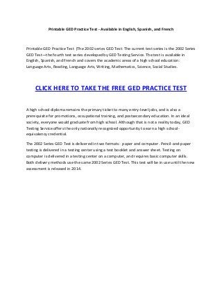Printable GED Practice Test - Available in English, Spanish, and French
Printable GED Practice Test |The 2002 series GED Test: The current test series is the 2002 Series
GED Test—the fourth test series developed by GED Testing Service. The test is available in
English, Spanish, and French and covers the academic areas of a high school education:
Language Arts, Reading, Language Arts, Writing, Mathematics, Science, Social Studies.
CLICK HERE TO TAKE THE FREE GED PRACTICE TEST
A high school diploma remains the primary ticket to many entry-level jobs, and is also a
prerequisite for promotions, occupational training, and postsecondary education. In an ideal
society, everyone would graduate from high school. Although that is not a reality today, GED
Testing Service offers the only nationally recognized opportunity to earn a high school-
equivalency credential.
The 2002 Series GED Test is delivered in two formats: paper and computer. Pencil-and-paper
testing is delivered in a testing center using a test booklet and answer sheet. Testing on
computer is delivered in a testing center on a computer, and requires basic computer skills.
Both delivery methods use the same 2002 Series GED Test. This test will be in use until the new
assessment is released in 2014.
 