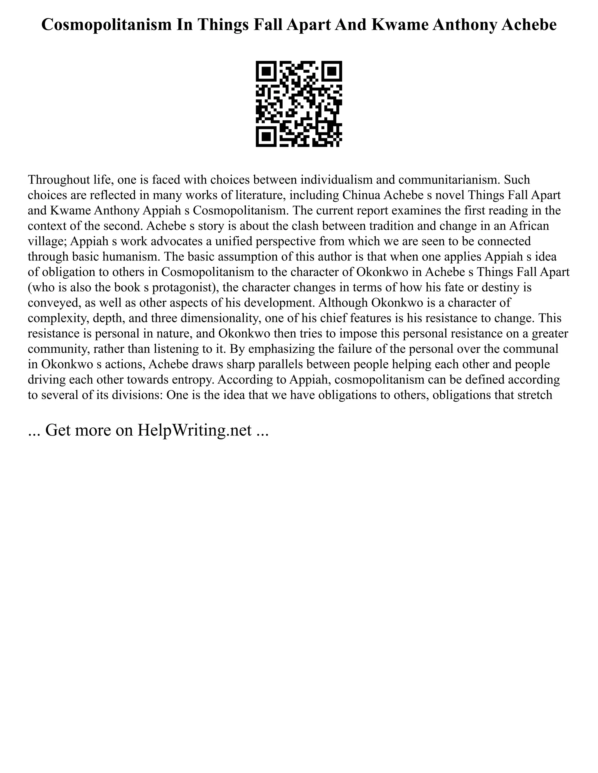Cosmopolitanism In Things Fall Apart And Kwame Anthony Achebe
Throughout life, one is faced with choices between individualism and communitarianism. Such
choices are reflected in many works of literature, including Chinua Achebe s novel Things Fall Apart
and Kwame Anthony Appiah s Cosmopolitanism. The current report examines the first reading in the
context of the second. Achebe s story is about the clash between tradition and change in an African
village; Appiah s work advocates a unified perspective from which we are seen to be connected
through basic humanism. The basic assumption of this author is that when one applies Appiah s idea
of obligation to others in Cosmopolitanism to the character of Okonkwo in Achebe s Things Fall Apart
(who is also the book s protagonist), the character changes in terms of how his fate or destiny is
conveyed, as well as other aspects of his development. Although Okonkwo is a character of
complexity, depth, and three dimensionality, one of his chief features is his resistance to change. This
resistance is personal in nature, and Okonkwo then tries to impose this personal resistance on a greater
community, rather than listening to it. By emphasizing the failure of the personal over the communal
in Okonkwo s actions, Achebe draws sharp parallels between people helping each other and people
driving each other towards entropy. According to Appiah, cosmopolitanism can be defined according
to several of its divisions: One is the idea that we have obligations to others, obligations that stretch
... Get more on HelpWriting.net ...
 