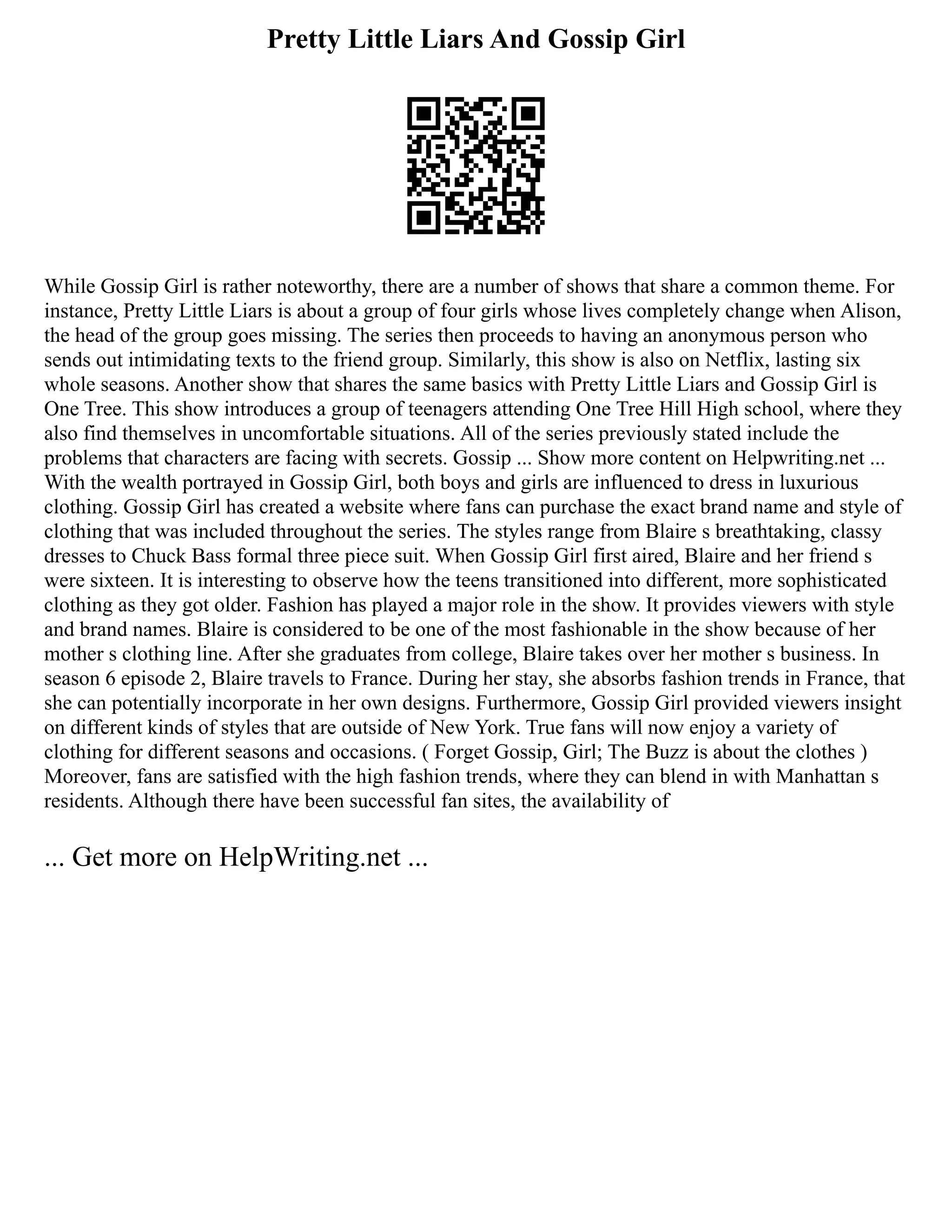 Pretty Little Liars And Gossip Girl
While Gossip Girl is rather noteworthy, there are a number of shows that share a common theme. For
instance, Pretty Little Liars is about a group of four girls whose lives completely change when Alison,
the head of the group goes missing. The series then proceeds to having an anonymous person who
sends out intimidating texts to the friend group. Similarly, this show is also on Netflix, lasting six
whole seasons. Another show that shares the same basics with Pretty Little Liars and Gossip Girl is
One Tree. This show introduces a group of teenagers attending One Tree Hill High school, where they
also find themselves in uncomfortable situations. All of the series previously stated include the
problems that characters are facing with secrets. Gossip ... Show more content on Helpwriting.net ...
With the wealth portrayed in Gossip Girl, both boys and girls are influenced to dress in luxurious
clothing. Gossip Girl has created a website where fans can purchase the exact brand name and style of
clothing that was included throughout the series. The styles range from Blaire s breathtaking, classy
dresses to Chuck Bass formal three piece suit. When Gossip Girl first aired, Blaire and her friend s
were sixteen. It is interesting to observe how the teens transitioned into different, more sophisticated
clothing as they got older. Fashion has played a major role in the show. It provides viewers with style
and brand names. Blaire is considered to be one of the most fashionable in the show because of her
mother s clothing line. After she graduates from college, Blaire takes over her mother s business. In
season 6 episode 2, Blaire travels to France. During her stay, she absorbs fashion trends in France, that
she can potentially incorporate in her own designs. Furthermore, Gossip Girl provided viewers insight
on different kinds of styles that are outside of New York. True fans will now enjoy a variety of
clothing for different seasons and occasions. ( Forget Gossip, Girl; The Buzz is about the clothes )
Moreover, fans are satisfied with the high fashion trends, where they can blend in with Manhattan s
residents. Although there have been successful fan sites, the availability of
... Get more on HelpWriting.net ...
 