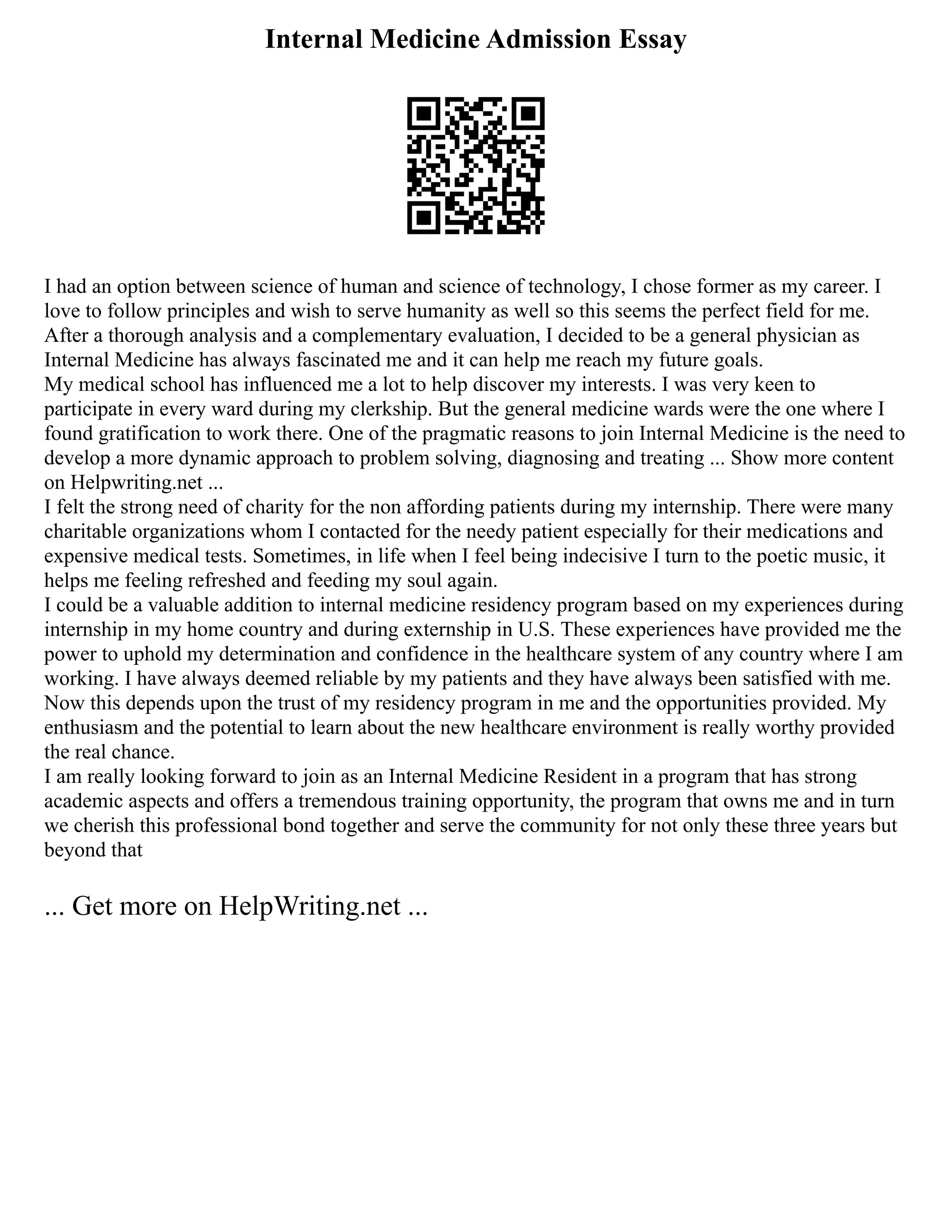 Internal Medicine Admission Essay
I had an option between science of human and science of technology, I chose former as my career. I
love to follow principles and wish to serve humanity as well so this seems the perfect field for me.
After a thorough analysis and a complementary evaluation, I decided to be a general physician as
Internal Medicine has always fascinated me and it can help me reach my future goals.
My medical school has influenced me a lot to help discover my interests. I was very keen to
participate in every ward during my clerkship. But the general medicine wards were the one where I
found gratification to work there. One of the pragmatic reasons to join Internal Medicine is the need to
develop a more dynamic approach to problem solving, diagnosing and treating ... Show more content
on Helpwriting.net ...
I felt the strong need of charity for the non affording patients during my internship. There were many
charitable organizations whom I contacted for the needy patient especially for their medications and
expensive medical tests. Sometimes, in life when I feel being indecisive I turn to the poetic music, it
helps me feeling refreshed and feeding my soul again.
I could be a valuable addition to internal medicine residency program based on my experiences during
internship in my home country and during externship in U.S. These experiences have provided me the
power to uphold my determination and confidence in the healthcare system of any country where I am
working. I have always deemed reliable by my patients and they have always been satisfied with me.
Now this depends upon the trust of my residency program in me and the opportunities provided. My
enthusiasm and the potential to learn about the new healthcare environment is really worthy provided
the real chance.
I am really looking forward to join as an Internal Medicine Resident in a program that has strong
academic aspects and offers a tremendous training opportunity, the program that owns me and in turn
we cherish this professional bond together and serve the community for not only these three years but
beyond that
... Get more on HelpWriting.net ...
 
