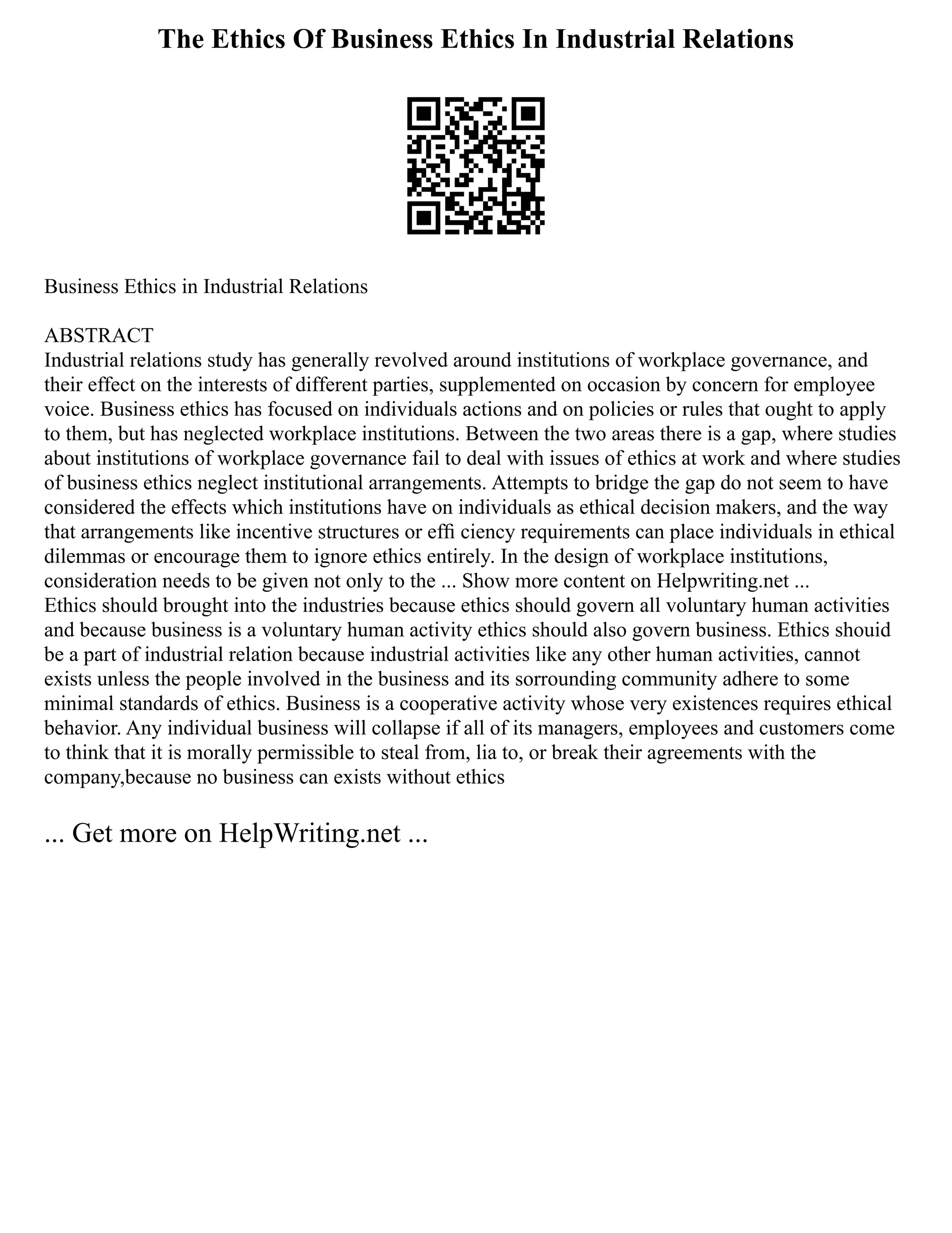 The Ethics Of Business Ethics In Industrial Relations
Business Ethics in Industrial Relations
ABSTRACT
Industrial relations study has generally revolved around institutions of workplace governance, and
their effect on the interests of different parties, supplemented on occasion by concern for employee
voice. Business ethics has focused on individuals actions and on policies or rules that ought to apply
to them, but has neglected workplace institutions. Between the two areas there is a gap, where studies
about institutions of workplace governance fail to deal with issues of ethics at work and where studies
of business ethics neglect institutional arrangements. Attempts to bridge the gap do not seem to have
considered the effects which institutions have on individuals as ethical decision makers, and the way
that arrangements like incentive structures or efﬁ ciency requirements can place individuals in ethical
dilemmas or encourage them to ignore ethics entirely. In the design of workplace institutions,
consideration needs to be given not only to the ... Show more content on Helpwriting.net ...
Ethics should brought into the industries because ethics should govern all voluntary human activities
and because business is a voluntary human activity ethics should also govern business. Ethics shouid
be a part of industrial relation because industrial activities like any other human activities, cannot
exists unless the people involved in the business and its sorrounding community adhere to some
minimal standards of ethics. Business is a cooperative activity whose very existences requires ethical
behavior. Any individual business will collapse if all of its managers, employees and customers come
to think that it is morally permissible to steal from, lia to, or break their agreements with the
company,because no business can exists without ethics
... Get more on HelpWriting.net ...
 