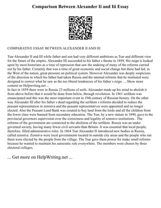 Comparison Between Alexander Ii and Iii Essay
COMPARATIVE ESSAY BETWEEN ALEXANDER II AND III
Tsar Alexander II and III while father and son had very different ambitions as Tsar and different view
for the future of the empire. Alexander III succeeded to his father s throne in 1894. His reign is looked
upon by most historians as a time of repression that saw the undoing of many of the reforms carried
out by his father. Certainly that was a time of great economic and social change but these had led, in
the West of the nation, great pressure on political system. However Alexander was deeply suspicious
of the direction in which his father had taken Russia and the internal reforms that he instituted were
designed to correct what he saw as the too liberal tendencies of his father s reign. ... Show more
content on Helpwriting.net ...
In fact in 1859 there were in Russia 23 millions of serfs. Alexander made up his mind to abolish it
from above before that it would be done from below, through revolution. In 1861 serfdom was
emancipated and this was the most important event in 19th century of Russian history. On the other
way Alexander III after his father s dead regarding the serfdom s reforms decided to reduce the
peasant representation in zemstva and the peasant representatives were appointed and no longer
elected. Also the Peasant Land Bank was created to buy land from the lords and all the children from
the lower class were banned from secondary education. The Tsar, by a new statute in 1890, gave to the
provincial governors supervision over the correctness and legality of zemstvo institutions . The
reforms of the government are connected to the abolition of the serfdom. Russia was an under
governed society, having many fewer civil servants than Britain. It was essential that local people,
therefore, filled administrative roles. In 1864 Tsar Alexander II introduced new bodies in Russia,
called zemstva. Zemstva were local governments located in outside city areas and the people who ran
them were elected by the people from the village. The Tsar gave them power for make small reforms
because he wanted to maintain his autocratic rule everywhere. The members were chosen by three
electoral colleges,
... Get more on HelpWriting.net ...
 