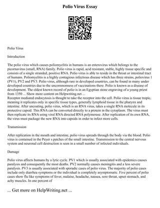 Polio Virus Essay
Polio Virus
Introduction
The polio virus which causes poliomyelitis in humans is an enterovirus which belongs to the
picornavirus (small, RNA) family. Polio virus is rapid, acid resistant, stable, highly tissue specific and
consists of a single stranded, positive RNA. Polio virus is able to reside in the throat or intestinal tract
of humans. Poliomyelitis is a highly contagious infectious disease which has three strains, poliovirus 1
(PV1), PV2 and PV3. Polio virus, although rare in developed countries, can be found in many under
developed countries due to the uncommonness of vaccinations there. Polio is known as a disease of
development. The oldest known record of polio is in an Egyptian stone engraving of a young priest
from 1350 ... Show more content on Helpwriting.net ...
Receptor mediated endocytosis is thought to take the receptor into the cell. Polio virus is tissue tropic,
meaning it replicates only in specific tissue types, generally lymphoid tissue in the pharynx and
intestine. After uncoating, polio virus, which is an RNA virus, takes a single RNA molecule in its
protective capsid. This RNA can be converted directly to a protein in the cytoplasm. The virus must
then replicate its RNA using viral RNA directed RNA polymerase. After replication of its own RNA,
the virus must package the new RNA into capsids in order to infect more cells.
Transmission
After replication in the mouth and intestine, polio virus spreads through the body via the blood. Polio
virus is contained in the Peyer s patches of the small intestine. Transmission to the central nervous
system and neuronal cell destruction is seen in a small number of infected individuals.
Damage
Polio virus affects humans by a lytic cycle. PV1 which is usually associated with epidemics causes
paralysis and consequently the most deaths. PV2 normally causes meningitis and a less severe
paralysis. PV3 is usually associated with sporadic cases of polio virus. The majority of polio cases
include only diarrhea symptoms or the individual is completely asymptomatic. Five percent of polio
cases show flu like symptoms of fever, malaise, headache, nausea, sore throat, upset stomach, and
achy muscles. In one percent of
... Get more on HelpWriting.net ...
 