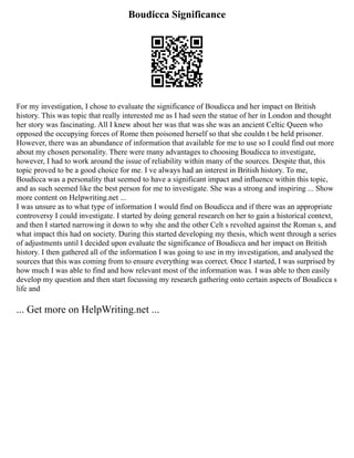 Boudicca Significance
For my investigation, I chose to evaluate the significance of Boudicca and her impact on British
history. This was topic that really interested me as I had seen the statue of her in London and thought
her story was fascinating. All I knew about her was that was she was an ancient Celtic Queen who
opposed the occupying forces of Rome then poisoned herself so that she couldn t be held prisoner.
However, there was an abundance of information that available for me to use so I could find out more
about my chosen personality. There were many advantages to choosing Boudicca to investigate,
however, I had to work around the issue of reliability within many of the sources. Despite that, this
topic proved to be a good choice for me. I ve always had an interest in British history. To me,
Boudicca was a personality that seemed to have a significant impact and influence within this topic,
and as such seemed like the best person for me to investigate. She was a strong and inspiring ... Show
more content on Helpwriting.net ...
I was unsure as to what type of information I would find on Boudicca and if there was an appropriate
controversy I could investigate. I started by doing general research on her to gain a historical context,
and then I started narrowing it down to why she and the other Celt s revolted against the Roman s, and
what impact this had on society. During this started developing my thesis, which went through a series
of adjustments until I decided upon evaluate the significance of Boudicca and her impact on British
history. I then gathered all of the information I was going to use in my investigation, and analysed the
sources that this was coming from to ensure everything was correct. Once I started, I was surprised by
how much I was able to find and how relevant most of the information was. I was able to then easily
develop my question and then start focussing my research gathering onto certain aspects of Boudicca s
life and
... Get more on HelpWriting.net ...
 