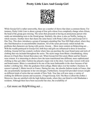 Pretty Little Liars And Gossip Girl
While Gossip Girl is rather noteworthy, there are a number of shows that share a common theme. For
instance, Pretty Little Liars is about a group of four girls whose lives completely change when Alison,
the head of the group goes missing. The series then proceeds to having an anonymous person who
sends out intimidating texts to the friend group. Similarly, this show is also on Netflix, lasting six
whole seasons. Another show that shares the same basics with Pretty Little Liars and Gossip Girl is
One Tree. This show introduces a group of teenagers attending One Tree Hill High school, where they
also find themselves in uncomfortable situations. All of the series previously stated include the
problems that characters are facing with secrets. Gossip ... Show more content on Helpwriting.net ...
With the wealth portrayed in Gossip Girl, both boys and girls are influenced to dress in luxurious
clothing. Gossip Girl has created a website where fans can purchase the exact brand name and style of
clothing that was included throughout the series. The styles range from Blaire s breathtaking, classy
dresses to Chuck Bass formal three piece suit. When Gossip Girl first aired, Blaire and her friend s
were sixteen. It is interesting to observe how the teens transitioned into different, more sophisticated
clothing as they got older. Fashion has played a major role in the show. It provides viewers with style
and brand names. Blaire is considered to be one of the most fashionable in the show because of her
mother s clothing line. After she graduates from college, Blaire takes over her mother s business. In
season 6 episode 2, Blaire travels to France. During her stay, she absorbs fashion trends in France, that
she can potentially incorporate in her own designs. Furthermore, Gossip Girl provided viewers insight
on different kinds of styles that are outside of New York. True fans will now enjoy a variety of
clothing for different seasons and occasions. ( Forget Gossip, Girl; The Buzz is about the clothes )
Moreover, fans are satisfied with the high fashion trends, where they can blend in with Manhattan s
residents. Although there have been successful fan sites, the availability of
... Get more on HelpWriting.net ...
 