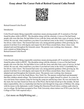 Essay about The Career Path of Retired General Colin Powell
Retired General Colin Powell
Introduction
Colin Powell stated, Being responsible sometimes means pissing people off. It seemed as if he had
found his place while in ROTC. The discipline along with the structure, it was as if he had found
people who were like him. He had fallen in love with the Army and after forty years of service, he had
retired. He was ask, what would have you done if you had not come in the Army? I d probably be a
bus driver, I don t know. The General had some very strong parental guidance while growing up. His
parents lived their lives with dignity and respect for all of those around them, these values were
adopted and used throughout the Generals career. The parents were working class Jamaican ... Show
more content on Helpwriting.net ...
Retired General Colin Powell
Introduction
Colin Powell stated, Being responsible sometimes means pissing people off. It seemed as if he had
found his place while in ROTC. The discipline along with the structure, it was as if he had found
people who were like him. He had fallen in love with the Army and after forty years of service, he had
retired. He was ask, what would have you done if you had not come in the Army? I d probably be a
bus driver, I don t know. The General had some very strong parental guidance while growing up. His
parents lived their lives with dignity and respect for all of those around them, these values were
adopted and used throughout the Generals career. The parents were working class Jamaican
immigrants who lived in the South Bronx, New York City. The parents worked hard and demanded
that their children attend college. The General did not excel or apply himself in school. As a teen, he
was sent home from summer camp for leaving the camp are and having a beer. He was sent home for
the stunt, but was later found out from one of the Priest, that he had owned up to the mistake. He had
taken responsibility; this is a leadership trait that he took through his long years of Military life, along
with his tenure in the diplomatic world. Finding His Direction Powell chose a military path when he
was in college. He had been accepted at New York University where tuition was $750 a year, but City
College of New York required only a
... Get more on HelpWriting.net ...
 