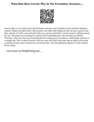 What Role Does Gravity Play In The Formation, Structure,...
Gravity plays a very major role in the formation, structure, and evolution of stars and their planetary
systems. Planets are kept in their orbit around a star rather than falling into the star due to gravity and
their velocity. In Earth s case, the pull of the sun s gravity and Earth s velocity keeps it orbiting around
the sun. The planets are traveling at a velocity that is perpendicular to the star they are orbiting.
Therefore, if the star (sun) was not pulling them in using gravity, the planets would simply continue in
a straight line. This is where Newton s first law come into effect that states that an object will remain
in uniform motion unless acted on by an external force. The star pulling the planets in is the external
forces acting
... Get more on HelpWriting.net ...
 