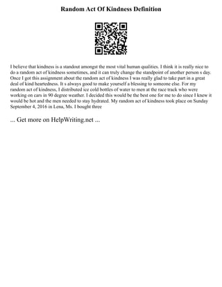 Random Act Of Kindness Definition
I believe that kindness is a standout amongst the most vital human qualities. I think it is really nice to
do a random act of kindness sometimes, and it can truly change the standpoint of another person s day.
Once I got this assignment about the random act of kindness I was really glad to take part in a great
deal of kind heartedness. It s always good to make yourself a blessing to someone else. For my
random act of kindness, I distributed ice cold bottles of water to men at the race track who were
working on cars in 90 degree weather. I decided this would be the best one for me to do since I knew it
would be hot and the men needed to stay hydrated. My random act of kindness took place on Sunday
September 4, 2016 in Lena, Ms. I bought three
... Get more on HelpWriting.net ...
 
