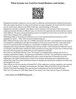What Systems Are Used For Social Business And Social...
Management includes employees who are used to collaborate and also perform traditional businesses.
They also require incentives in using social software as many companies do not provide this incentive
as only small social software users believe that they need technology in their jobs.
Organization includes companies who deploy various internal social networks which reports that
employees perform business in different ways to overcome the organizational inertia and that could be
really difficult. The given social networking systems on enterprise level are also not at the core of how
most of the companies have collaborated.
Technology helps in increasing job efficiency as it is more important than peer pressure to have
adaptation of social ... Show more content on Helpwriting.net ...
Bayer Material Sciences also make use of IBM Connections and other social platforms for the purpose
of cooperation, collaboration and other consolidation of the given social networks. It provides many
tools to be used for profiles of employees, communities of people having common values, wikis,
managing tasks, blogs and other organizing and viewing of tasks. It also includes the forum for survey
of customers and other fellow employees which are based on hoem page for each user to find out what
the social network people are doing and access the important social data.
New tools are introduced after few years. Set of goals are established by working with the IT of
company and business leaders. The growing social business with the 7 key performance indicators are
required for fostering of global collaborations and to create strong form of networks across the
departments and regions which help to create on the stronger networking across departments and
regions that create less of the hierarchical culture of sharing and reducing the confusion of which tools
are intended to be used.
These efforts are also now paying off around 50% of the employees as being completely and routinely
active in the company s enterprise social network. The Bayer Material Sciences has also taken the
benefits from faster knowledge flows and also lower operating cost and increased efficiency.
There are 10 locations of Carlo Bake Shop in New Jersey, New York, and Las Vegas. Customized
... Get more on HelpWriting.net ...
 