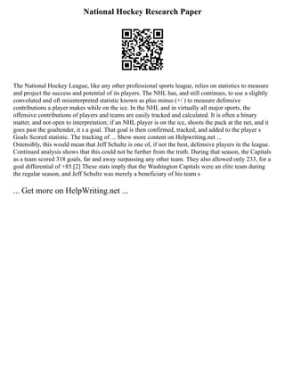 National Hockey Research Paper
The National Hockey League, like any other professional sports league, relies on statistics to measure
and project the success and potential of its players. The NHL has, and still continues, to use a slightly
convoluted and oft misinterpreted statistic known as plus minus (+/ ) to measure defensive
contributions a player makes while on the ice. In the NHL and in virtually all major sports, the
offensive contributions of players and teams are easily tracked and calculated. It is often a binary
matter, and not open to interpretation; if an NHL player is on the ice, shoots the puck at the net, and it
goes past the goaltender, it s a goal. That goal is then confirmed, tracked, and added to the player s
Goals Scored statistic. The tracking of ... Show more content on Helpwriting.net ...
Ostensibly, this would mean that Jeff Schultz is one of, if not the best, defensive players in the league.
Continued analysis shows that this could not be further from the truth. During that season, the Capitals
as a team scored 318 goals, far and away surpassing any other team. They also allowed only 233, for a
goal differential of +85.[2] These stats imply that the Washington Capitals were an elite team during
the regular season, and Jeff Schultz was merely a beneficiary of his team s
... Get more on HelpWriting.net ...
 