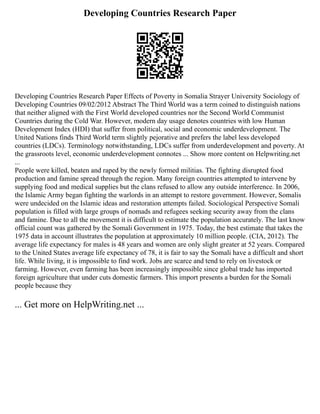 Developing Countries Research Paper
Developing Countries Research Paper Effects of Poverty in Somalia Strayer University Sociology of
Developing Countries 09/02/2012 Abstract The Third World was a term coined to distinguish nations
that neither aligned with the First World developed countries nor the Second World Communist
Countries during the Cold War. However, modern day usage denotes countries with low Human
Development Index (HDI) that suffer from political, social and economic underdevelopment. The
United Nations finds Third World term slightly pejorative and prefers the label less developed
countries (LDCs). Terminology notwithstanding, LDCs suffer from underdevelopment and poverty. At
the grassroots level, economic underdevelopment connotes ... Show more content on Helpwriting.net
...
People were killed, beaten and raped by the newly formed militias. The fighting disrupted food
production and famine spread through the region. Many foreign countries attempted to intervene by
supplying food and medical supplies but the clans refused to allow any outside interference. In 2006,
the Islamic Army began fighting the warlords in an attempt to restore government. However, Somalis
were undecided on the Islamic ideas and restoration attempts failed. Sociological Perspective Somali
population is filled with large groups of nomads and refugees seeking security away from the clans
and famine. Due to all the movement it is difficult to estimate the population accurately. The last know
official count was gathered by the Somali Government in 1975. Today, the best estimate that takes the
1975 data in account illustrates the population at approximately 10 million people. (CIA, 2012). The
average life expectancy for males is 48 years and women are only slight greater at 52 years. Compared
to the United States average life expectancy of 78, it is fair to say the Somali have a difficult and short
life. While living, it is impossible to find work. Jobs are scarce and tend to rely on livestock or
farming. However, even farming has been increasingly impossible since global trade has imported
foreign agriculture that under cuts domestic farmers. This import presents a burden for the Somali
people because they
... Get more on HelpWriting.net ...
 