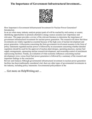 The Importance of Government Infrastructural Investment...
How Important is Government Infrastructural Investment for Nuclear Power Generation?
Introduction
In an era when many industry analysts project peak oil will be reached by mid century or sooner,
identifying opportunities to promote alternative energy sources assumes new importance and
relevance. This paper provides a review of the relevant literature to determine the importance of
government infrastructural investment for nuclear power generation. The research will show that these
investments are widely regarded as essential because of the high costs of nuclear development and
power generation. A discussion concerning the form government involvement assumes in the form of
policy statements regarded nuclear power is followed by an assessment concerning whether detailed
regulation should be used for the approval of nuclear plant designs, operating practices, nuclear fuel
supply arrangements, sponsoring nuclear research development, and ownership control of enrichment
reprocessing facilities. Finally, an evaluation of what economic influences concerning nuclear
development views versus fossil fuel power generation is followed by a summary of the research and
important findings in the conclusion.
Review and Analysis Although governmental infrastructural investment in nuclear power generation
facilities has been traditionally considered vital, there are other types of governmental investments in
the industry, including policy statements. Governmental policymakers in the
... Get more on HelpWriting.net ...
 