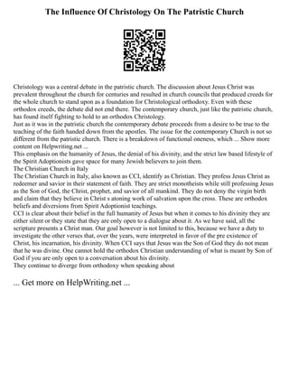The Influence Of Christology On The Patristic Church
Christology was a central debate in the patristic church. The discussion about Jesus Christ was
prevalent throughout the church for centuries and resulted in church councils that produced creeds for
the whole church to stand upon as a foundation for Christological orthodoxy. Even with these
orthodox creeds, the debate did not end there. The contemporary church, just like the patristic church,
has found itself fighting to hold to an orthodox Christology.
Just as it was in the patristic church the contemporary debate proceeds from a desire to be true to the
teaching of the faith handed down from the apostles. The issue for the contemporary Church is not so
different from the patristic church. There is a breakdown of functional oneness, which ... Show more
content on Helpwriting.net ...
This emphasis on the humanity of Jesus, the denial of his divinity, and the strict law based lifestyle of
the Spirit Adoptionists gave space for many Jewish believers to join them.
The Christian Church in Italy
The Christian Church in Italy, also known as CCI, identify as Christian. They profess Jesus Christ as
redeemer and savior in their statement of faith. They are strict monotheists while still professing Jesus
as the Son of God, the Christ, prophet, and savior of all mankind. They do not deny the virgin birth
and claim that they believe in Christ s atoning work of salvation upon the cross. These are orthodox
beliefs and diversions from Spirit Adoptionist teachings.
CCI is clear about their belief in the full humanity of Jesus but when it comes to his divinity they are
either silent or they state that they are only open to a dialogue about it. As we have said, all the
scripture presents a Christ man. Our goal however is not limited to this, because we have a duty to
investigate the other verses that, over the years, were interpreted in favor of the pre existence of
Christ, his incarnation, his divinity. When CCI says that Jesus was the Son of God they do not mean
that he was divine. One cannot hold the orthodox Christian understanding of what is meant by Son of
God if you are only open to a conversation about his divinity.
They continue to diverge from orthodoxy when speaking about
... Get more on HelpWriting.net ...
 
