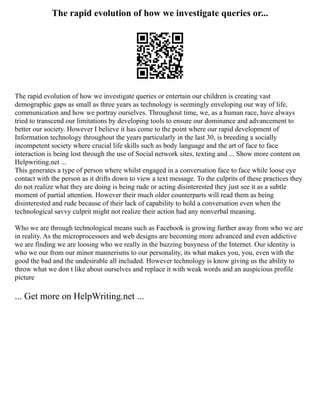 The rapid evolution of how we investigate queries or...
The rapid evolution of how we investigate queries or entertain our children is creating vast
demographic gaps as small as three years as technology is seemingly enveloping our way of life,
communication and how we portray ourselves. Throughout time, we, as a human race, have always
tried to transcend our limitations by developing tools to ensure our dominance and advancement to
better our society. However I believe it has come to the point where our rapid development of
Information technology throughout the years particularly in the last 30, is breeding a socially
incompetent society where crucial life skills such as body language and the art of face to face
interaction is being lost through the use of Social network sites, texting and ... Show more content on
Helpwriting.net ...
This generates a type of person where whilst engaged in a conversation face to face while loose eye
contact with the person as it drifts down to view a text message. To the culprits of these practices they
do not realize what they are doing is being rude or acting disinterested they just see it as a subtle
moment of partial attention. However their much older counterparts will read them as being
disinterested and rude because of their lack of capability to hold a conversation even when the
technological savvy culprit might not realize their action had any nonverbal meaning.
Who we are through technological means such as Facebook is growing further away from who we are
in reality. As the microprocessors and web designs are becoming more advanced and even addictive
we are finding we are loosing who we really in the buzzing busyness of the Internet. Our identity is
who we our from our minor mannerisms to our personality, its what makes you, you, even with the
good the bad and the undesirable all included. However technology is know giving us the ability to
throw what we don t like about ourselves and replace it with weak words and an auspicious profile
picture
... Get more on HelpWriting.net ...
 