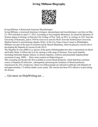 Irving Millman Biography
Irving Millman: A Renowned American Microbiologist
Irving Millman, a renowned American virologist, immunologist and microbiologist, was born on May
23, 1923 and died on April 17, 2012. According to Encyclopedia Britannica, he earned his Bachelor of
Science degree in biology in from the City College of New York, an M.S. in virology in 1951 from the
University of Kentucky, and in 1954 he went on to earn his Ph.D. from the Northwestern University
Medical School in microbiology (Sparks 2016). At the Fox Chase Cancer Center in Philadelphia,
Millman was part of the team of scientists led by Baruch Blumberg, where he played a crucial role in
developing the Hepatitis B vaccine (Cook 2012).
The Hepatitis B virus (HBV) is a species of the genus Orthohepadnavirus that is transmitted via blood
and bodily fluids. It affects the liver by causing a wide range of diseases, from acute hepatitis
(including fulminant hepatic failure), to chronic hepatitis, cirrhosis and potentially hepatocellular
carcinoma (Liang, 2009). ... Show more content on Helpwriting.net ...
This screening test became the first available to screen blood donations, which had been a primary
source of Hepatitis B infections , subsequently decreasing the incidence of blood transfusion
transmission by 25% (Anderson). About two billion people are infected worldwide with Hepatitis B
and approximately 1.5 million deaths occur yearly. The vaccine has been 95% effective in preventing
the disease
... Get more on HelpWriting.net ...
 