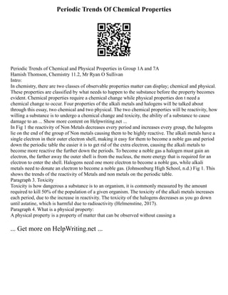 Periodic Trends Of Chemical Properties
Periodic Trends of Chemical and Physical Properties in Group 1A and 7A
Hamish Thomson, Chemistry 11.2, Mr Ryan O Sullivan
Intro:
In chemistry, there are two classes of observable properties matter can display; chemical and physical.
These properties are classified by what needs to happen to the substance before the property becomes
evident. Chemical properties require a chemical change while physical properties don t need a
chemical change to occur. Four properties of the alkali metals and halogens will be talked about
through this essay, two chemical and two physical. The two chemical properties will be reactivity, how
willing a substance is to undergo a chemical change and toxicity, the ability of a substance to cause
damage to an ... Show more content on Helpwriting.net ...
In Fig 1 the reactivity of Non Metals decreases every period and increases every group, the halogens
lie on the end of the group of Non metals causing them to be highly reactive. The alkali metals have a
single electron in their outer electron shell, making it easy for them to become a noble gas and period
down the periodic table the easier it is to get rid of the extra electron, causing the alkali metals to
become more reactive the further down the periods. To become a noble gas a halogen must gain an
electron, the farther away the outer shell is from the nucleus, the more energy that is required for an
electron to enter the shell. Halogens need one more electron to become a noble gas, while alkali
metals need to donate an electron to become a noble gas. (Johnsonburg High School, n.d.) Fig 1. This
shows the trends of the reactivity of Metals and non metals on the periodic table.
Paragraph 3. Toxicity
Toxicity is how dangerous a substance is to an organism, it is commonly measured by the amount
required to kill 50% of the population of a given organism. The toxicity of the alkali metals increases
each period, due to the increase in reactivity. The toxicity of the halogens decreases as you go down
until astatine, which is harmful due to radioactivity (Helmenstine, 2017).
Paragraph 4. What is a physical property:
A physical property is a property of matter that can be observed without causing a
... Get more on HelpWriting.net ...
 