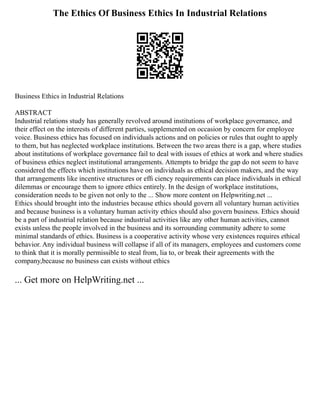 The Ethics Of Business Ethics In Industrial Relations
Business Ethics in Industrial Relations
ABSTRACT
Industrial relations study has generally revolved around institutions of workplace governance, and
their effect on the interests of different parties, supplemented on occasion by concern for employee
voice. Business ethics has focused on individuals actions and on policies or rules that ought to apply
to them, but has neglected workplace institutions. Between the two areas there is a gap, where studies
about institutions of workplace governance fail to deal with issues of ethics at work and where studies
of business ethics neglect institutional arrangements. Attempts to bridge the gap do not seem to have
considered the effects which institutions have on individuals as ethical decision makers, and the way
that arrangements like incentive structures or efﬁ ciency requirements can place individuals in ethical
dilemmas or encourage them to ignore ethics entirely. In the design of workplace institutions,
consideration needs to be given not only to the ... Show more content on Helpwriting.net ...
Ethics should brought into the industries because ethics should govern all voluntary human activities
and because business is a voluntary human activity ethics should also govern business. Ethics shouid
be a part of industrial relation because industrial activities like any other human activities, cannot
exists unless the people involved in the business and its sorrounding community adhere to some
minimal standards of ethics. Business is a cooperative activity whose very existences requires ethical
behavior. Any individual business will collapse if all of its managers, employees and customers come
to think that it is morally permissible to steal from, lia to, or break their agreements with the
company,because no business can exists without ethics
... Get more on HelpWriting.net ...
 