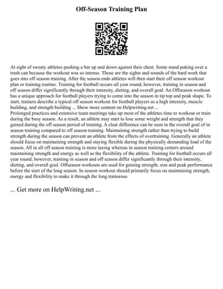 Off-Season Training Plan
At sight of sweaty athletes pushing a bar up and down against their chest. Some stand puking over a
trash can because the workout was so intense. Those are the sights and sounds of the hard work that
goes into off season training. After the season ends athletes will then start their off season workout
plan or training routine. Training for football occurs all year round; however, training in season and
off season differ significantly through their intensity, dieting, and overall goal. An Offseason workout
has a unique approach for football players trying to come into the season in tip top and peak shape. To
start, trainers describe a typical off season workout for football players as a high intensity, muscle
building, and strength building ... Show more content on Helpwriting.net ...
Prolonged practices and extensive team meetings take up most of the athletes time to workout or train
during the busy season. As a result, an athlete may start to lose some weight and strength that they
gained during the off season period of training. A clear difference can be seen in the overall goal of in
season training compared to off season training. Maintaining strength rather than trying to build
strength during the season can prevent an athlete from the effects of overtraining. Generally an athlete
should focus on maintaining strength and staying flexible during the physically demanding load of the
season. All in all off season training is more taxing whereas in season training centers around
maintaining strength and energy as well as the flexibility of the athlete. Training for football occurs all
year round; however, training in season and off season differ significantly through their intensity,
dieting, and overall goal. Offseason workouts are used for gaining strength, size and peak performance
before the start of the long season. In season workout should primarily focus on maintaining strength,
energy and flexibility to make it through the long traitorous
... Get more on HelpWriting.net ...
 