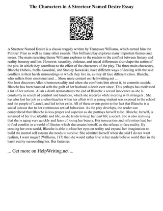 The Characters in A Streetcar Named Desire Essay
A Streetcar Named Desire is a classic tragedy written by Tennessee Williams, which earned him the
Pulitzer Prize as well as many other awards. This brilliant play explores many important themes and
issues. The main recurring theme Williams explores to the readers is the conflict between fantasy and
reality, honesty and lies. However, sexuality, violence, and social differences also shape the action of
the plot, in which they contribute to the effect of the characters of the play. The three main characters,
Blanche Dubois, Stella Kowalski, and Stanley Kowalski, have different ways of dealing with the said
conflicts in their harsh surroundings in which they live in, as they all face different crisis. Blanche,
who suffers from emotional and ... Show more content on Helpwriting.net ...
She later discovers Allan s homosexuality and when she confronts him about it, he commits suicide.
Blanche has been haunted with the guilt of her husband s death ever since. This perhaps has motivated
a lot of her actions. Allan s death demonstrates the end of Blanche s sexual innocence as she is
constantly in search of comfort and kindness, which she receives while meeting with strangers . She
has also lost her job as a schoolteacher when her affair with a young student was exposed to the school
and the people of Laurel, and led to her exile. All of these events point to the fact that Blanche is a
social outcast due to her continuous sexual behaviour. As the play develops, the reader can
comprehend that Blanche is less proper and superior as she portrays herself to be. Blanche, herself, is
ashamed of her true identity and life, so she tends to keep her past life a secret. She is also realising
that she is aging very quickly and fears of losing her beauty. Her insecurities and infirmities lead her
to find comfort in a world of illusion which she creates herself, as she refuses to face reality. By
creating her own world, Blanche is able to close her eyes on reality and expand her imagination to
build the mental self esteem she needs to survive. She admitted herself when she said I do not want
realism, I want magic! (Williams, 117) that she would rather live in her made believe world than in the
harsh reality surrounding her. Her fantasies
... Get more on HelpWriting.net ...
 