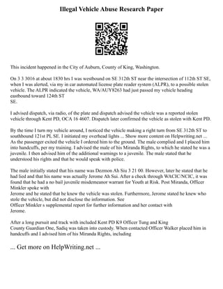 Illegal Vehicle Abuse Research Paper
This incident happened in the City of Auburn, County of King, Washington.
On 3 3 3016 at about 1830 hrs I was westbound on SE 312th ST near the intersection of 112th ST SE,
when I was alerted, via my in car automated license plate reader system (ALPR), to a possible stolen
vehicle. The ALPR indicated the vehicle, WA/AUY8263 had just passed my vehicle heading
eastbound toward 124th ST
SE.
I advised dispatch, via radio, of the plate and dispatch advised the vehicle was a reported stolen
vehicle through Kent PD, OCA 16 4607. Dispatch later confirmed the vehicle as stolen with Kent PD.
By the time I turn my vehicle around, I noticed the vehicle making a right turn from SE 312th ST to
southbound 121st PL SE. I initiated my overhead lights ... Show more content on Helpwriting.net ...
As the passenger exited the vehicle I ordered him to the ground. The male complied and I placed him
into handcuffs, per my training. I advised the male of his Miranda Rights, to which he stated he was a
juvenile. I then advised him of the additional warnings to a juvenile. The male stated that he
understood his rights and that he would speak with police.
The male initially stated that his name was Dezmon Ah Siu 3 21 00. However, later he stated that he
had lied and that his name was actually Jerome Ah Sui. After a check through WACIC/NCIC, it was
found that he had a no bail juvenile misdemeanor warrant for Youth at Risk. Post Miranda, Officer
Minkler spoke with
Jerome and he stated that he knew the vehicle was stolen. Furthermore, Jerome stated he knew who
stole the vehicle, but did not disclose the information. See
Officer Minkler s supplemental report for further information and her contact with
Jerome.
After a long pursuit and track with included Kent PD K9 Officer Tung and King
County Guardian One, Sadiq was taken into custody. When contacted Officer Walker placed him in
handcuffs and I advised him of his Miranda Rights, including
... Get more on HelpWriting.net ...
 