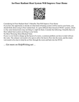 In-Floor Radiant Heat System Will Improve Your Home
Considering In Floor Radiant Heat? 3 Benefits That Will Improve Your Home
If you have the opportunity to decide on what kind of heating system will be used in your home, you
should think about using in floor radiant heat. It s quite different than forced air HVAC systems, which
is why some homeowners may not thing it s right for them. Consider the following 3 benefits that a in
floor radiant heat system can bring to your home.
No More Worrying About Blocked Vents
If you ve ever tried to change up the layout of a room, a common problem you have to deal with are
the vents. The exhaust vent needs to be open to allow the heat to flow into the room, and the return
vent needs to be clear to help the air flow through the room and back into the HVAC
... Get more on HelpWriting.net ...
 