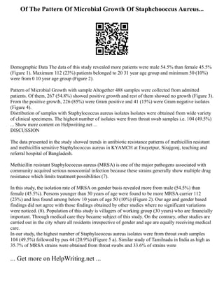 Of The Pattern Of Microbial Growth Of Staphchooccus Aureus...
Demographic Data The data of this study revealed more patients were male 54.5% than female 45.5%
(Figure 1). Maximum 112 (23%) patients belonged to 20 31 year age group and minimum 50 (10%)
were from 0 10 year age group (Figure 2).
Pattern of Microbial Growth with sample Altogether 488 samples were collected from admitted
patients. Of them, 267 (54.8%) showed positive growth and rest of them showed no growth (Figure 3).
From the positive growth, 226 (85%) were Gram positive and 41 (15%) were Gram negative isolates
(Figure 4).
Distribution of samples with Staphylococcus aureus isolates Isolates were obtained from wide variety
of clinical specimens. The highest number of isolates were from throat swab samples i.e. 104 (49.5%)
... Show more content on Helpwriting.net ...
DISCUSSION
The data presented in the study showed trends in antibiotic resistance patterns of methicillin resistant
and methicillin sensitive Staphylococcus aureus in KYAMCH at Enayetpur, Sirajgonj, teaching and
referral hospital of Bangladesh.
Methicillin resistant Staphylococcus aureus (MRSA) is one of the major pathogens associated with
community acquired serious nosocomial infection because these strains generally show multiple drug
resistance which limits treatment possibilities (7).
In this study, the isolation rate of MRSA on gender basis revealed more from male (54.5%) than
female (45.5%). Persons younger than 30 years of age were found to be more MRSA carrier 112
(23%) and less found among below 10 years of age 50 (10%) (Figure 2). Our age and gender based
findings did not agree with those findings obtained by other studies where no significant variations
were noticed. (8). Population of this study is villagers of working group (30 years) who are financially
important. Through medical care they became subject of this study. On the contrary, other studies are
carried out in the city where all residents irrespective of gender and age are equally receiving medical
care.
In our study, the highest number of Staphylococcus aureus isolates were from throat swab samples
104 (49.5%) followed by pus 44 (20.9%) (Figure 5 a). Similar study of Tamilnadu in India as high as
35.7% of MRSA strains were obtained from throat swabs and 33.6% of strains were
... Get more on HelpWriting.net ...
 