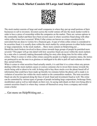 The Stock Market Consists Of Large And Small Companies
The stock market consists of large and small companies in where they put up small portions of their
businesses to sell to investors. Investors across the world venture off into the stock market world in
order to have a piece of ownership within the companies on the market. There are various options in
the commodity market and there have been several cases in where securities fraud along with other
white collar crimes have occurred. White Collar crimes are known as crimes considered to be
nonviolent but are done to victims for a financial gain. A type of white collar crimes is considered to
be securities fraud, it is usually done within the stock market by certain persons in either boiler rooms
or large corporations. In the stock markets ... Show more content on Helpwriting.net ...
Should the stock brokers involved in these crimes towards large groups of people be punished more
severely? This paper will go into detail with how securities fraud can occur within the stock markets
by a man who is currently making thousands telling his story after doing time for his white collar
crimes. When it comes to white collar crimes caused by people in a higher economic status, the stories
are portrayed to see the men in as glorious or intelligent to be able to pull off such schemes in where
they earned millions.
When it comes to what securities fraud actually entails, it is said that it is a crime where any person
dealing within the stock markets causes or coerces someone else to invest their money towards the
stocks being sold or about to be sold. In being sold to buy these stocks over the phone based off of
information that could have been made up literally two minutes before the phone call is made is in
violation of securities law within the stock market or the commodities markets. The term securities
fraud can also be recognized along the lines of stock fraud and investment fraud as well. The crime
can be committed by various types of groups of people including large corporations, brokerage firms,
stockbrokers and as well as individuals on their own. In saying individuals on their own being able to
commit securities fraud it is where they venture off themselves away from a company and would
create a boiler
... Get more on HelpWriting.net ...
 