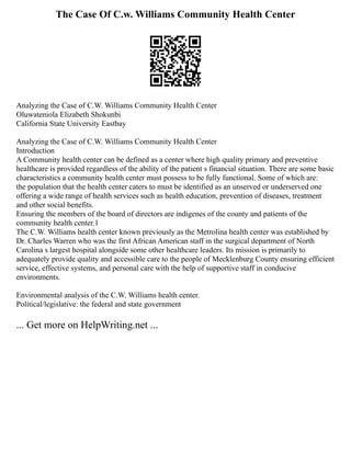 The Case Of C.w. Williams Community Health Center
Analyzing the Case of C.W. Williams Community Health Center
Oluwateniola Elizabeth Shokunbi
California State University Eastbay
Analyzing the Case of C.W. Williams Community Health Center
Introduction
A Community health center can be defined as a center where high quality primary and preventive
healthcare is provided regardless of the ability of the patient s financial situation. There are some basic
characteristics a community health center must possess to be fully functional. Some of which are:
the population that the health center caters to must be identified as an unserved or underserved one
offering a wide range of health services such as health education, prevention of diseases, treatment
and other social benefits.
Ensuring the members of the board of directors are indigenes of the county and patients of the
community health center.1
The C.W. Williams health center known previously as the Metrolina health center was established by
Dr. Charles Warren who was the first African American staff in the surgical department of North
Carolina s largest hospital alongside some other healthcare leaders. Its mission is primarily to
adequately provide quality and accessible care to the people of Mecklenburg County ensuring efficient
service, effective systems, and personal care with the help of supportive staff in conducive
environments.
Environmental analysis of the C.W. Williams health center.
Political/legislative: the federal and state government
... Get more on HelpWriting.net ...
 