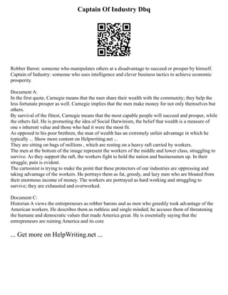 Captain Of Industry Dbq
Robber Baron: someone who manipulates others at a disadvantage to succeed or prosper by himself.
Captain of Industry: someone who uses intelligence and clever business tactics to achieve economic
prosperity.
Document A:
In the first quote, Carnegie means that the men share their wealth with the community; they help the
less fortunate prosper as well. Carnegie implies that the men make money for not only themselves but
others.
By survival of the fittest, Carnegie means that the most capable people will succeed and prosper, while
the others fail. He is promoting the idea of Social Darwinism, the belief that wealth is a measure of
one s inherent value and those who had it were the most fit.
As opposed to his poor brethren, the man of wealth has an extremely unfair advantage in which he
typically ... Show more content on Helpwriting.net ...
They are sitting on bags of millions , which are resting on a heavy raft carried by workers.
The men at the bottom of the image represent the workers of the middle and lower class, struggling to
survive. As they support the raft, the workers fight to hold the nation and businessmen up. In their
struggle, pain is evident.
The cartoonist is trying to make the point that these protectors of our industries are oppressing and
taking advantage of the workers. He portrays them as fat, greedy, and lazy men who are bloated from
their enormous income of money. The workers are portrayed as hard working and struggling to
survive; they are exhausted and overworked.
Document C:
Historian A views the entrepreneurs as robber barons and as men who greedily took advantage of the
American workers. He describes them as ruthless and single minded; he accuses them of threatening
the humane and democratic values that made America great. He is essentially saying that the
entrepreneurs are ruining America and its core
... Get more on HelpWriting.net ...
 