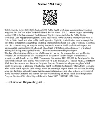 Section 5204 Essay
Title 5, Subtitle C, Sec 5204 5206 Section 5204: Public health workforce recruitment and retention
programs Part E of title VII of the Public Health Service Act (42 U.S.C. 294n et seq.) as amended by
section 5203, is further amended. Establishment The Secretary establishes the Public Health
Workforce Loan Repayment Program to assure an adequate supply of public health professionals in
Federal, State, Local, and tribal public health agencies. Eligibility An individual must be accepted or
enrolled as a student in an accredited academic educational institution in a State or territory in the final
year of a course of study, or program leading to a public health or health professionals degree, and
have accepted employment with a Federal, State, local, or tribal public health agency, or a related
training fellowship as recognized by the ... Show more content on Helpwriting.net ...
The date of the initiation of the period of obligated service may be postponed as approved by the
secretary. An individual who fails to comply with the contract shall be subject to the financial
penalties provided under section 338E. To carry out this section, $195,000,000 for fiscal year 2010 is
authorized and such sums as may be necessary for FY 2011 through 2015. Section 5205: Allied Health
Workforce Recruitment and Retention Programs Purpose: To assure an adequate supply of allied
health professionals to eliminate critical allied health workforce shortages in Federal, State, local, and
tribal public health agencies or in settings where patients might require health care services, including
acute care facilities, ambulatory care facilities, personal residences and other settings, as recognized
by the Secretary Of Health and Human Services by authorizing an Allied Health Loan Forgiveness
Program. Section 428K of the Higher Education Act of 1965 (20 U.S.C. 1078 11) is
... Get more on HelpWriting.net ...
 