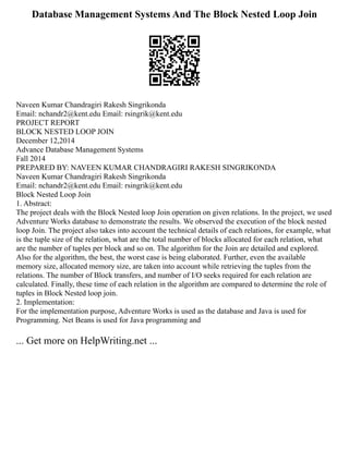 Database Management Systems And The Block Nested Loop Join
Naveen Kumar Chandragiri Rakesh Singrikonda
Email: nchandr2@kent.edu Email: rsingrik@kent.edu
PROJECT REPORT
BLOCK NESTED LOOP JOIN
December 12,2014
Advance Database Management Systems
Fall 2014
PREPARED BY: NAVEEN KUMAR CHANDRAGIRI RAKESH SINGRIKONDA
Naveen Kumar Chandragiri Rakesh Singrikonda
Email: nchandr2@kent.edu Email: rsingrik@kent.edu
Block Nested Loop Join
1. Abstract:
The project deals with the Block Nested loop Join operation on given relations. In the project, we used
Adventure Works database to demonstrate the results. We observed the execution of the block nested
loop Join. The project also takes into account the technical details of each relations, for example, what
is the tuple size of the relation, what are the total number of blocks allocated for each relation, what
are the number of tuples per block and so on. The algorithm for the Join are detailed and explored.
Also for the algorithm, the best, the worst case is being elaborated. Further, even the available
memory size, allocated memory size, are taken into account while retrieving the tuples from the
relations. The number of Block transfers, and number of I/O seeks required for each relation are
calculated. Finally, these time of each relation in the algorithm are compared to determine the role of
tuples in Block Nested loop join.
2. Implementation:
For the implementation purpose, Adventure Works is used as the database and Java is used for
Programming. Net Beans is used for Java programming and
... Get more on HelpWriting.net ...
 