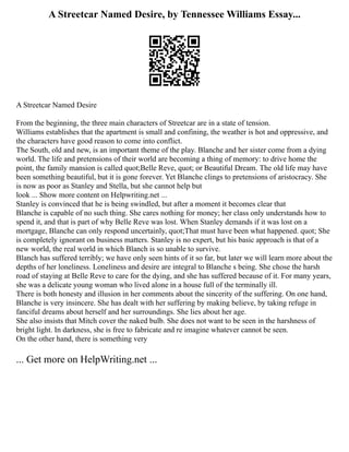 A Streetcar Named Desire, by Tennessee Williams Essay...
A Streetcar Named Desire
From the beginning, the three main characters of Streetcar are in a state of tension.
Williams establishes that the apartment is small and confining, the weather is hot and oppressive, and
the characters have good reason to come into conflict.
The South, old and new, is an important theme of the play. Blanche and her sister come from a dying
world. The life and pretensions of their world are becoming a thing of memory: to drive home the
point, the family mansion is called quot;Belle Reve, quot; or Beautiful Dream. The old life may have
been something beautiful, but it is gone forever. Yet Blanche clings to pretensions of aristocracy. She
is now as poor as Stanley and Stella, but she cannot help but
look ... Show more content on Helpwriting.net ...
Stanley is convinced that he is being swindled, but after a moment it becomes clear that
Blanche is capable of no such thing. She cares nothing for money; her class only understands how to
spend it, and that is part of why Belle Reve was lost. When Stanley demands if it was lost on a
mortgage, Blanche can only respond uncertainly, quot;That must have been what happened. quot; She
is completely ignorant on business matters. Stanley is no expert, but his basic approach is that of a
new world, the real world in which Blanch is so unable to survive.
Blanch has suffered terribly; we have only seen hints of it so far, but later we will learn more about the
depths of her loneliness. Loneliness and desire are integral to Blanche s being. She chose the harsh
road of staying at Belle Reve to care for the dying, and she has suffered because of it. For many years,
she was a delicate young woman who lived alone in a house full of the terminally ill.
There is both honesty and illusion in her comments about the sincerity of the suffering. On one hand,
Blanche is very insincere. She has dealt with her suffering by making believe, by taking refuge in
fanciful dreams about herself and her surroundings. She lies about her age.
She also insists that Mitch cover the naked bulb. She does not want to be seen in the harshness of
bright light. In darkness, she is free to fabricate and re imagine whatever cannot be seen.
On the other hand, there is something very
... Get more on HelpWriting.net ...
 