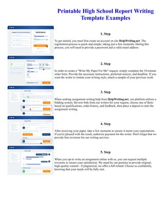 Printable High School Report Writing
Template Examples
1. Step
To get started, you must first create an account on site HelpWriting.net. The
registration process is quick and simple, taking just a few moments. During this
process, you will need to provide a password and a valid email address.
2. Step
In order to create a "Write My Paper For Me" request, simply complete the 10-minute
order form. Provide the necessary instructions, preferred sources, and deadline. If you
want the writer to imitate your writing style, attach a sample of your previous work.
3. Step
When seeking assignment writing help from HelpWriting.net, our platform utilizes a
bidding system. Review bids from our writers for your request, choose one of them
based on qualifications, order history, and feedback, then place a deposit to start the
assignment writing.
4. Step
After receiving your paper, take a few moments to ensure it meets your expectations.
If you're pleased with the result, authorize payment for the writer. Don't forget that we
provide free revisions for our writing services.
5. Step
When you opt to write an assignment online with us, you can request multiple
revisions to ensure your satisfaction. We stand by our promise to provide original,
high-quality content - if plagiarized, we offer a full refund. Choose us confidently,
knowing that your needs will be fully met.
Printable High School Report Writing Template Examples Printable High School Report Writing Template Examples
 