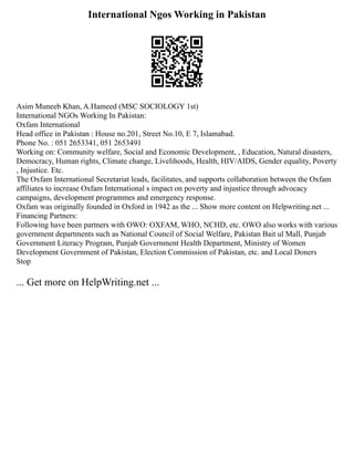 International Ngos Working in Pakistan
Asim Muneeb Khan, A.Hameed (MSC SOCIOLOGY 1st)
International NGOs Working In Pakistan:
Oxfam International
Head office in Pakistan : House no.201, Street No.10, E 7, Islamabad.
Phone No. : 051 2653341, 051 2653491
Working on: Community welfare, Social and Economic Development, , Education, Natural disasters,
Democracy, Human rights, Climate change, Livelihoods, Health, HIV/AIDS, Gender equality, Poverty
, Injustice. Etc.
The Oxfam International Secretariat leads, facilitates, and supports collaboration between the Oxfam
affiliates to increase Oxfam International s impact on poverty and injustice through advocacy
campaigns, development programmes and emergency response.
Oxfam was originally founded in Oxford in 1942 as the ... Show more content on Helpwriting.net ...
Financing Partners:
Following have been partners with OWO: OXFAM, WHO, NCHD, etc. OWO also works with various
government departments such as National Council of Social Welfare, Pakistan Bait ul Mall, Punjab
Government Literacy Program, Punjab Government Health Department, Ministry of Women
Development Government of Pakistan, Election Commission of Pakistan, etc. and Local Doners
Stop
... Get more on HelpWriting.net ...
 