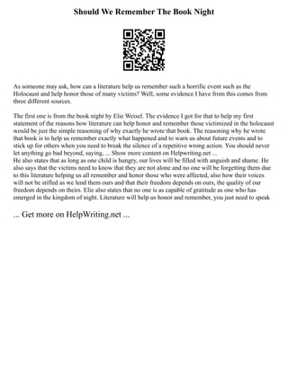 Should We Remember The Book Night
As someone may ask, how can a literature help us remember such a horrific event such as the
Holocaust and help honor those of many victims? Well, some evidence I have from this comes from
three different sources.
The first one is from the book night by Elie Weisel. The evidence I got for that to help my first
statement of the reasons how literature can help honor and remember those victimized in the holocaust
would be just the simple reasoning of why exactly he wrote that book. The reasoning why he wrote
that book is to help us remember exactly what happened and to warn us about future events and to
stick up for others when you need to break the silence of a repetitive wrong action. You should never
let anything go bad beyond, saying, ... Show more content on Helpwriting.net ...
He also states that as long as one child is hungry, our lives will be filled with anguish and shame. He
also says that the victims need to know that they are not alone and no one will be forgetting them due
to this literature helping us all remember and honor those who were affected, also how their voices
will not be stifled as we lend them ours and that their freedom depends on ours, the quality of our
freedom depends on theirs. Elie also states that no one is as capable of gratitude as one who has
emerged in the kingdom of night. Literature will help us honor and remember, you just need to speak
... Get more on HelpWriting.net ...
 